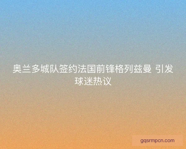奥兰多城队签约法国前锋格列兹曼 引发球迷热议