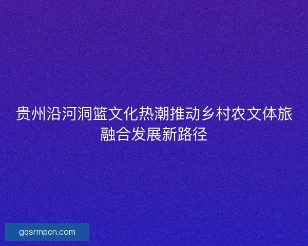 贵州沿河洞篮文化热潮推动乡村农文体旅融合发展新路径