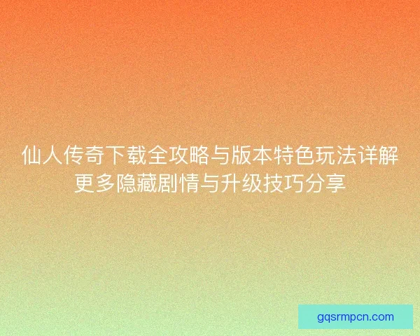 仙人传奇下载全攻略与版本特色玩法详解更多隐藏剧情与升级技巧分享