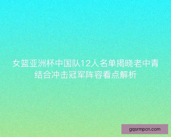 女篮亚洲杯中国队12人名单揭晓老中青结合冲击冠军阵容看点解析