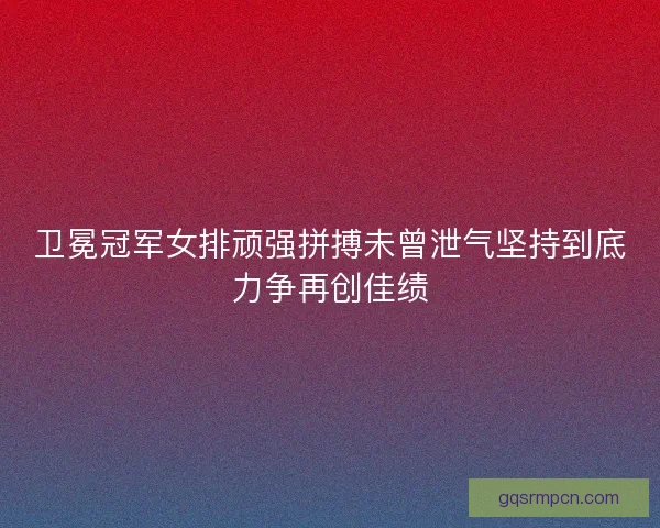 卫冕冠军女排顽强拼搏未曾泄气坚持到底力争再创佳绩