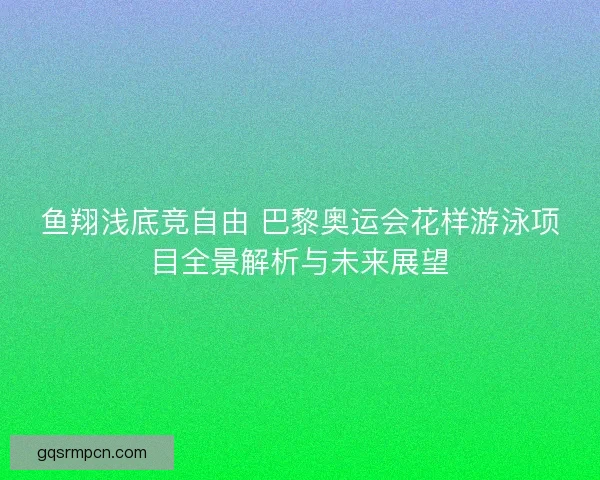 鱼翔浅底竞自由 巴黎奥运会花样游泳项目全景解析与未来展望